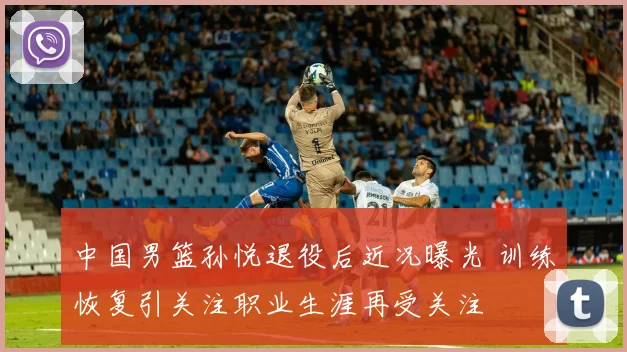 中国男篮孙悦退役后近况曝光 训练恢复引关注职业生涯再受关注