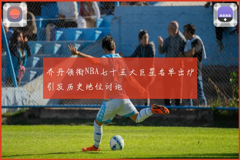 乔丹领衔NBA七十五大巨星名单出炉引发历史地位讨论