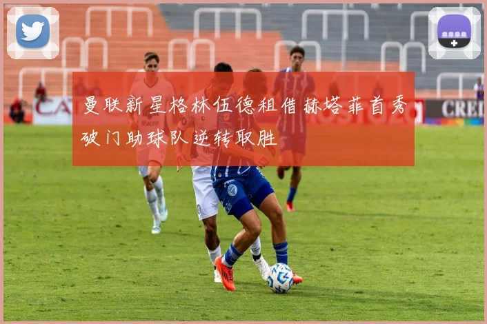 曼联新星格林伍德租借赫塔菲首秀破门助球队逆转取胜