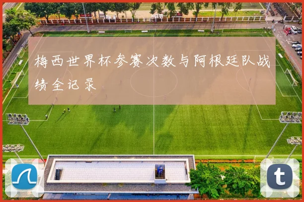 梅西世界杯参赛次数与阿根廷队战绩全记录