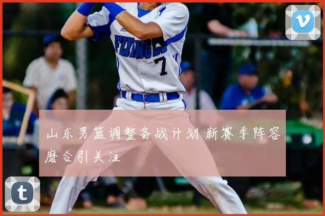 山东男篮调整备战计划 新赛季阵容磨合引关注