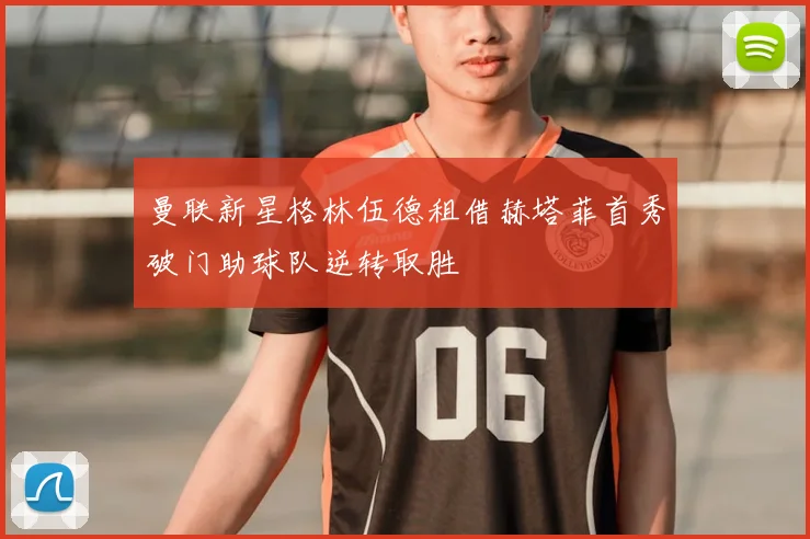 曼联新星格林伍德租借赫塔菲首秀破门助球队逆转取胜