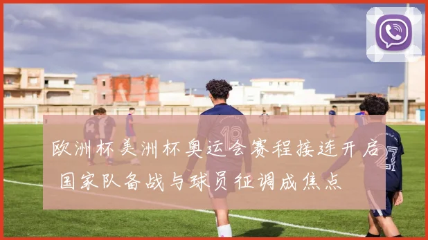 欧洲杯美洲杯奥运会赛程接连开启 国家队备战与球员征调成焦点