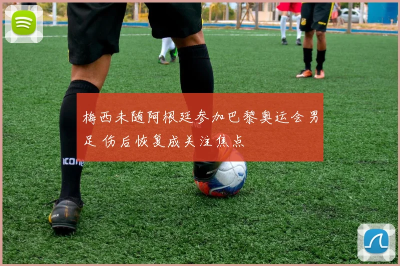 梅西未随阿根廷参加巴黎奥运会男足 伤后恢复成关注焦点