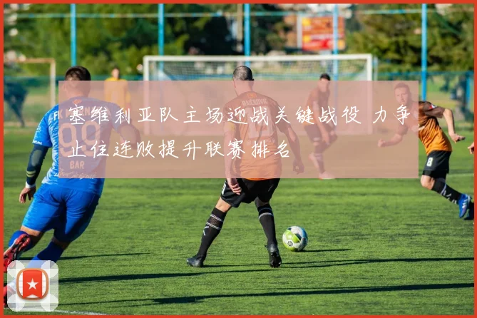 塞维利亚队主场迎战关键战役 力争止住连败提升联赛排名