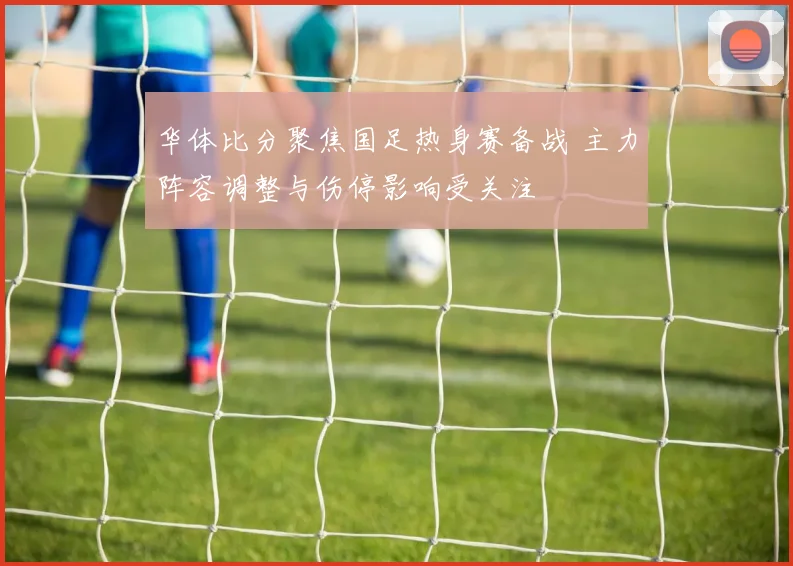 华体比分聚焦国足热身赛备战 主力阵容调整与伤停影响受关注