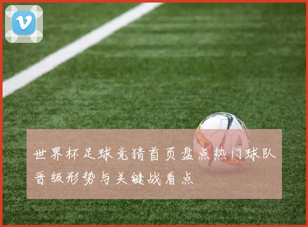 世界杯足球竞猜首页盘点热门球队晋级形势与关键战看点