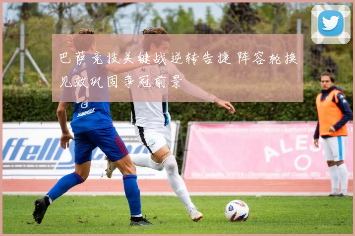 巴萨竞技关键战逆转告捷 阵容轮换见效巩固争冠前景