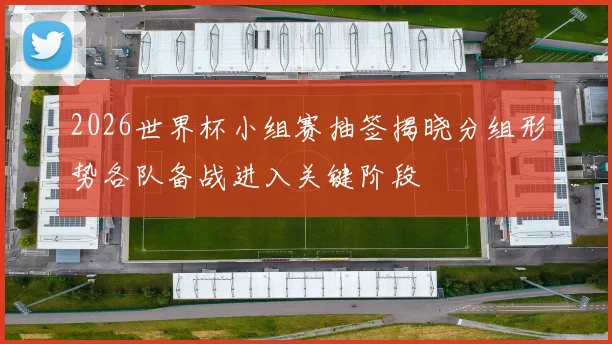 2026世界杯小组赛抽签揭晓分组形势各队备战进入关键阶段