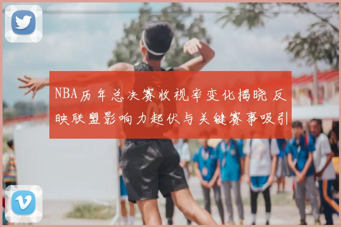 NBA历年总决赛收视率变化揭晓 反映联盟影响力起伏与关键赛事吸引力
