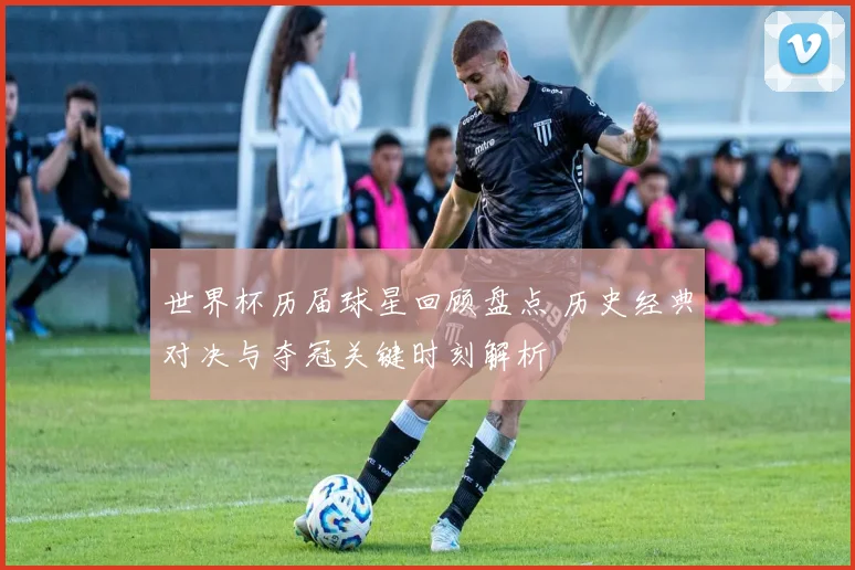 世界杯历届球星回顾盘点 历史经典对决与夺冠关键时刻解析