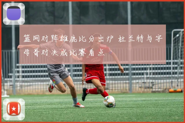 篮网对阵雄鹿比分出炉 杜兰特与字母哥对决成比赛看点