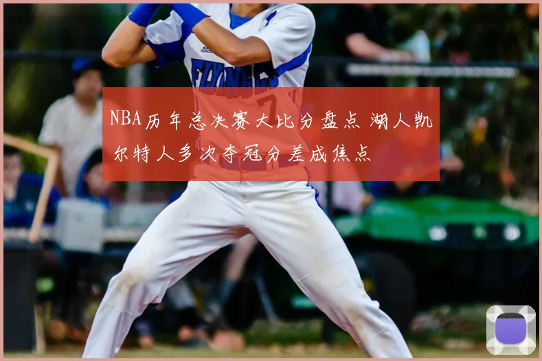 NBA历年总决赛大比分盘点 湖人凯尔特人多次夺冠分差成焦点