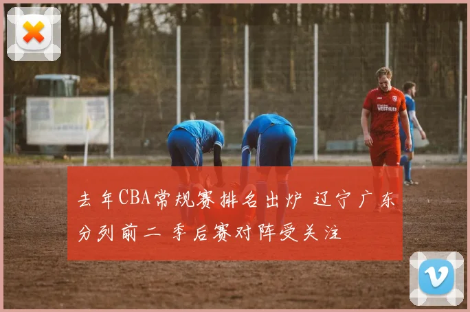 去年CBA常规赛排名出炉 辽宁广东分列前二 季后赛对阵受关注