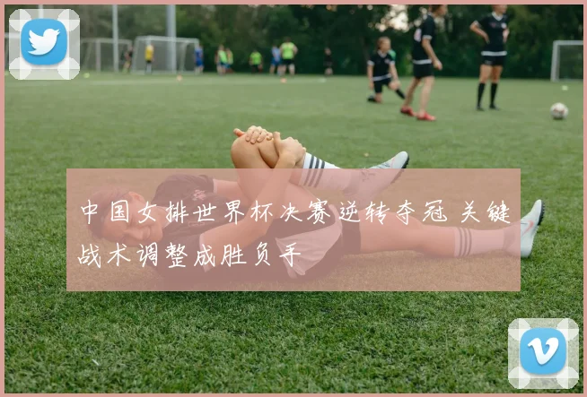 中国女排世界杯决赛逆转夺冠 关键战术调整成胜负手