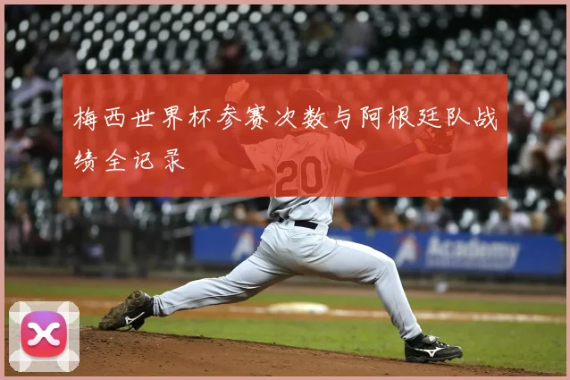 梅西世界杯参赛次数与阿根廷队战绩全记录