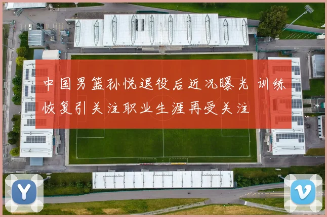 中国男篮孙悦退役后近况曝光 训练恢复引关注职业生涯再受关注