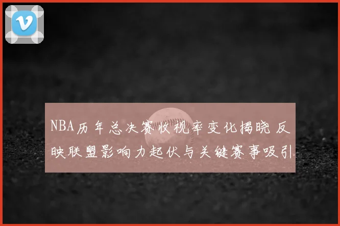 NBA历年总决赛收视率变化揭晓 反映联盟影响力起伏与关键赛事吸引力