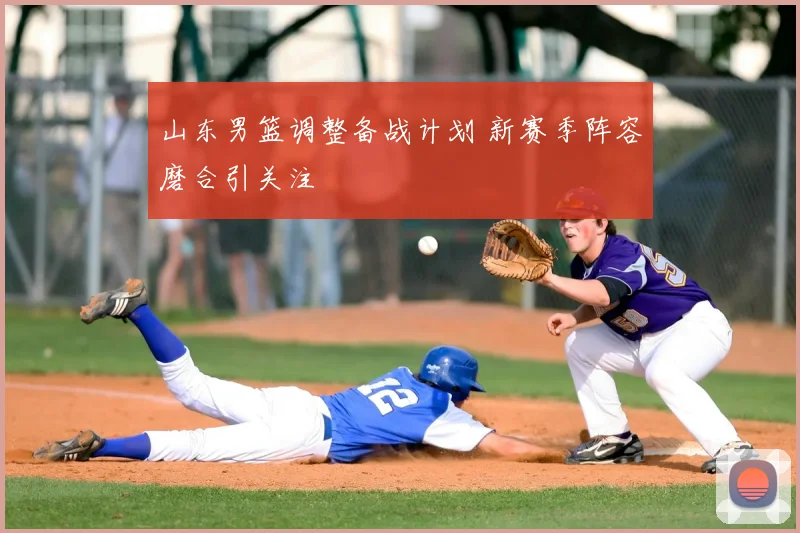 山东男篮调整备战计划 新赛季阵容磨合引关注