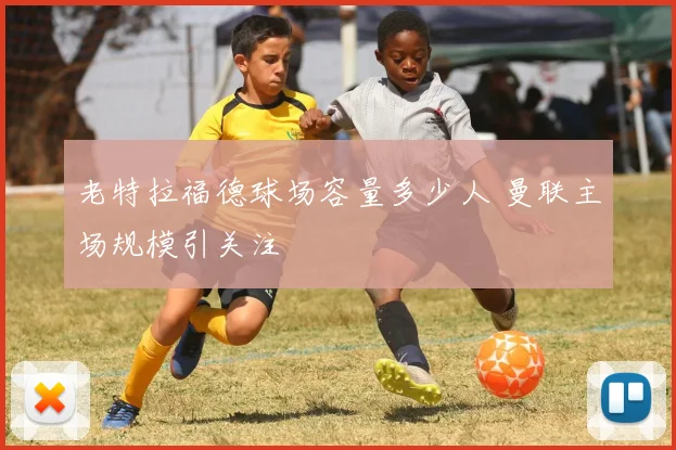老特拉福德球场容量多少人 曼联主场规模引关注