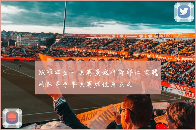 欧冠四分一决赛曼城对阵拜仁 前瞻两队争夺半决赛席位看点足