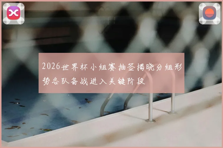 2026世界杯小组赛抽签揭晓分组形势各队备战进入关键阶段