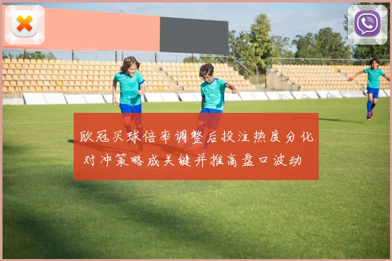 欧冠买球倍率调整后投注热度分化 对冲策略成关键并推高盘口波动