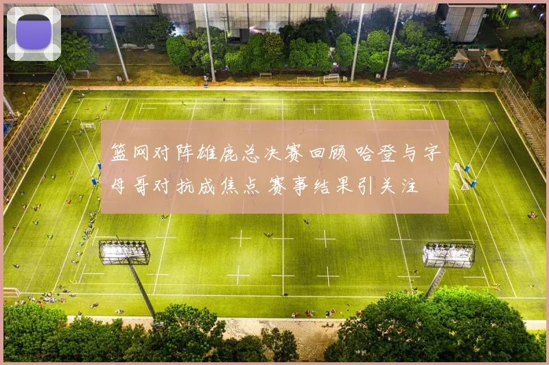 篮网对阵雄鹿总决赛回顾 哈登与字母哥对抗成焦点 赛事结果引关注