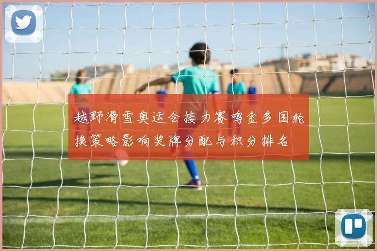 越野滑雪奥运会接力赛鸣金多国轮换策略影响奖牌分配与积分排名