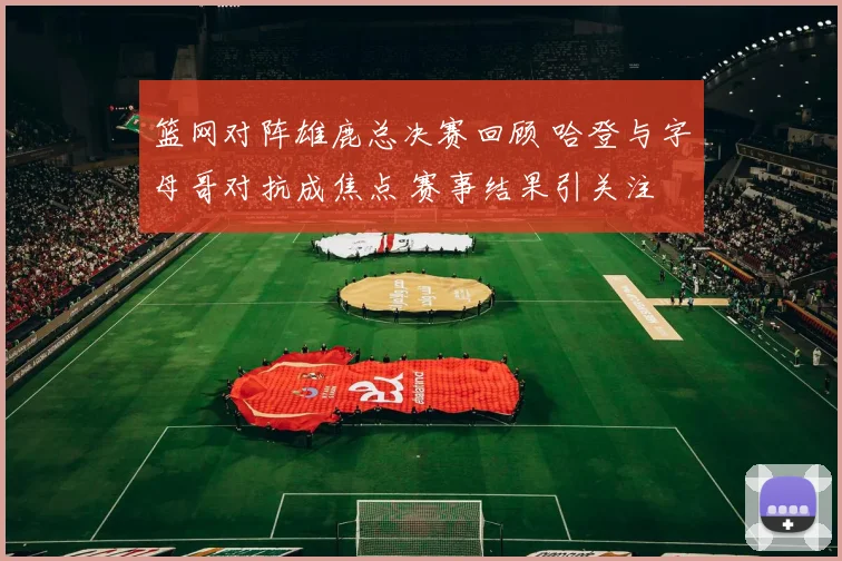 篮网对阵雄鹿总决赛回顾 哈登与字母哥对抗成焦点 赛事结果引关注