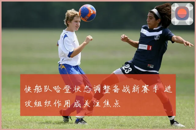 快船队哈登状态调整备战新赛季 进攻组织作用成关注焦点