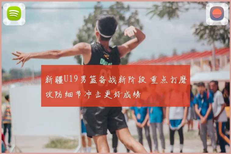 新疆U19男篮备战新阶段 重点打磨攻防细节冲击更好成绩