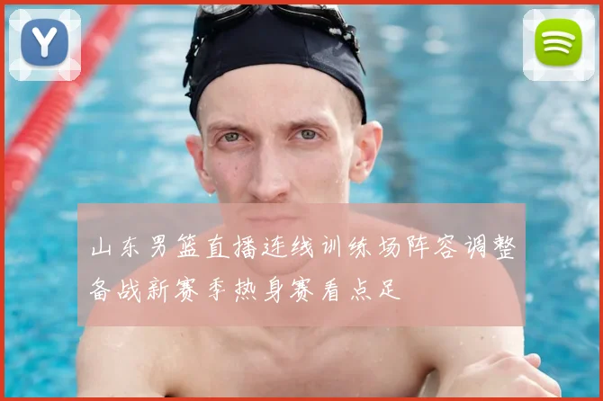 山东男篮直播连线训练场阵容调整备战新赛季热身赛看点足