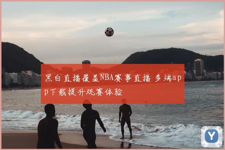 黑白直播覆盖NBA赛事直播 多端app下载提升观赛体验