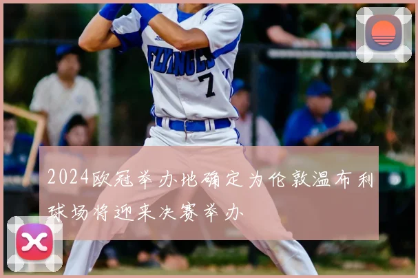 2024欧冠举办地确定为伦敦温布利球场将迎来决赛举办