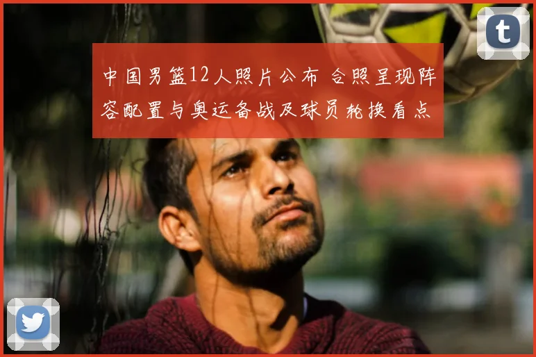 中国男篮12人照片公布 合照呈现阵容配置与奥运备战及球员轮换看点