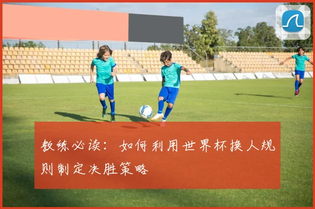 教练必读：如何利用世界杯换人规则制定决胜策略