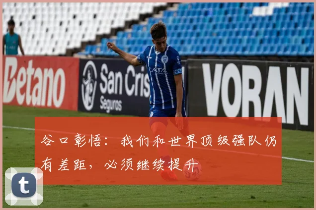 谷口彰悟：我们和世界顶级强队仍有差距，必须继续提升