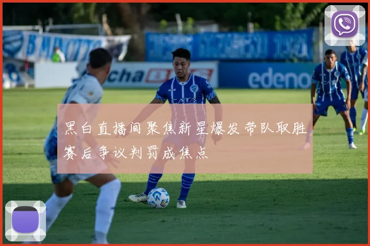 黑白直播间聚焦新星爆发带队取胜赛后争议判罚成焦点