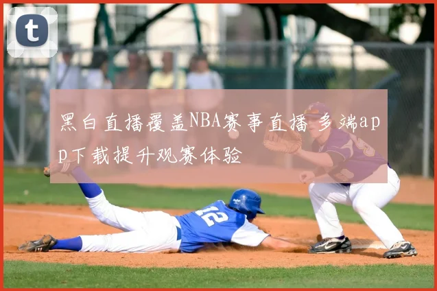 黑白直播覆盖NBA赛事直播 多端app下载提升观赛体验