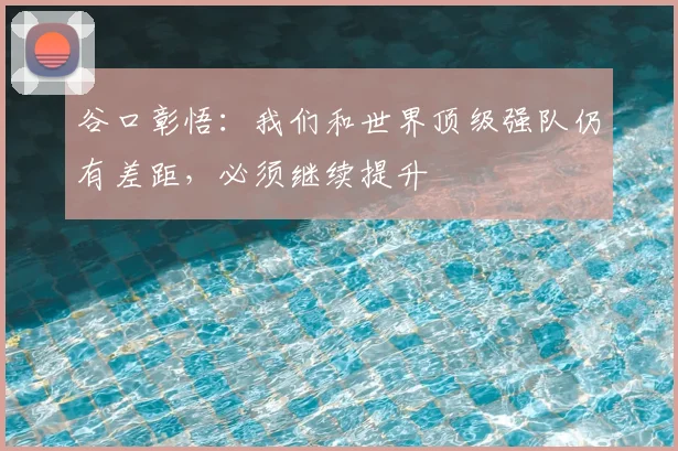 谷口彰悟:我们和世界顶级强队仍有差距,必须继续提升
