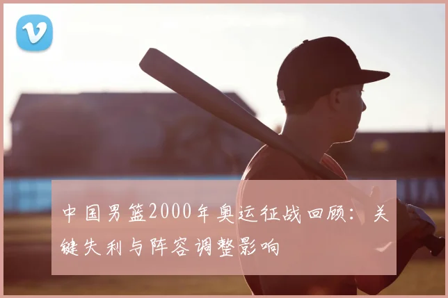 中国男篮2000年奥运征战回顾:关键失利与阵容调整影响