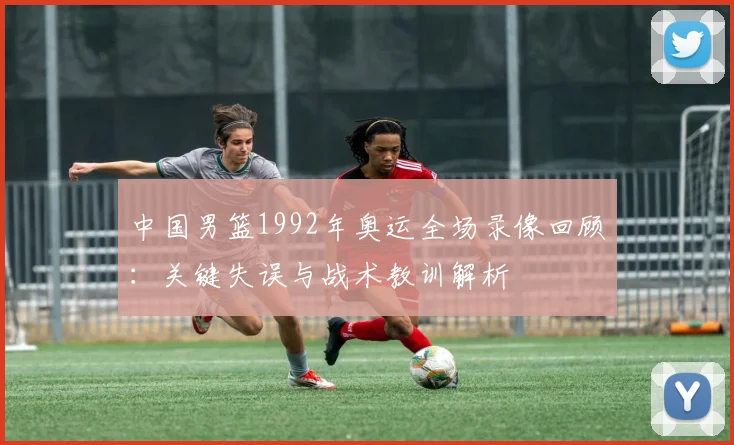 中国男篮1992年奥运全场录像回顾:关键失误与战术教训解析