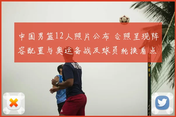 中国男篮12人照片公布 合照呈现阵容配置与奥运备战及球员轮换看点