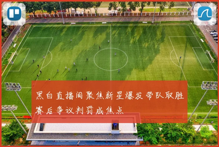 黑白直播间聚焦新星爆发带队取胜赛后争议判罚成焦点