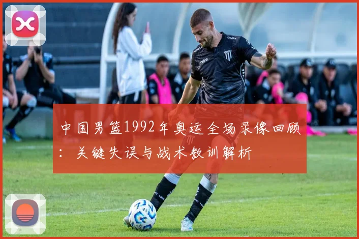 中国男篮1992年奥运全场录像回顾：关键失误与战术教训解析