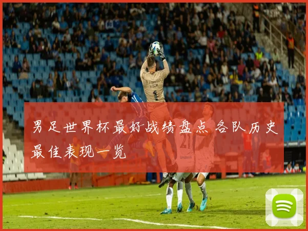 男足世界杯最好战绩盘点 各队历史最佳表现一览