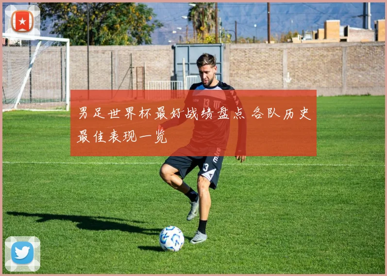 男足世界杯最好战绩盘点 各队历史最佳表现一览