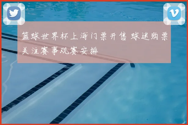 篮球世界杯上海门票开售 球迷购票关注赛事观赛安排