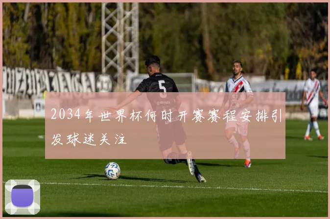 2034年世界杯何时开赛赛程安排引发球迷关注